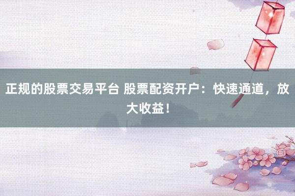 正规的股票交易平台 股票配资开户：快速通道，放大收益！