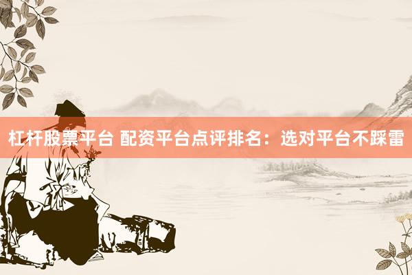 杠杆股票平台 配资平台点评排名：选对平台不踩雷