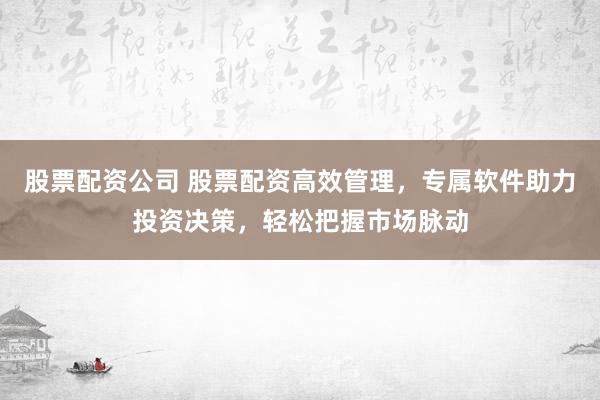股票配资公司 股票配资高效管理，专属软件助力投资决策，轻松把握市场脉动