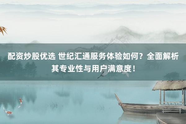 配资炒股优选 世纪汇通服务体验如何？全面解析其专业性与用户满意度！