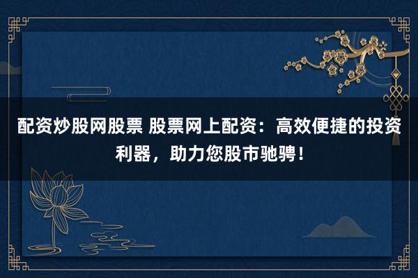 配资炒股网股票 股票网上配资：高效便捷的投资利器，助力您股市驰骋！