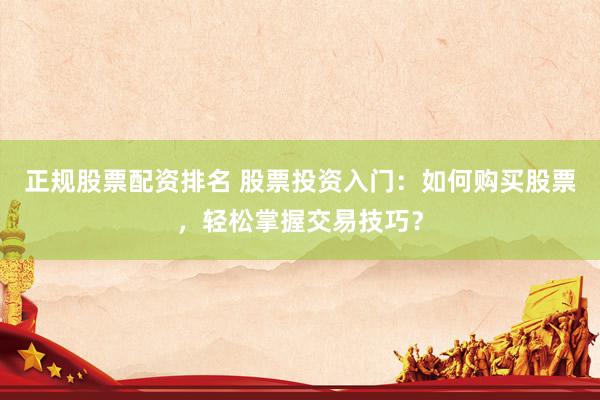 正规股票配资排名 股票投资入门:如何购买股票,轻松掌握交易技巧?