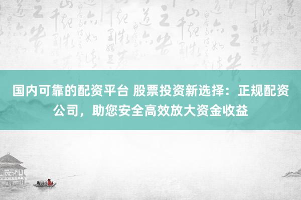 国内可靠的配资平台 股票投资新选择：正规配资公司，助您安全高效放大资金收益