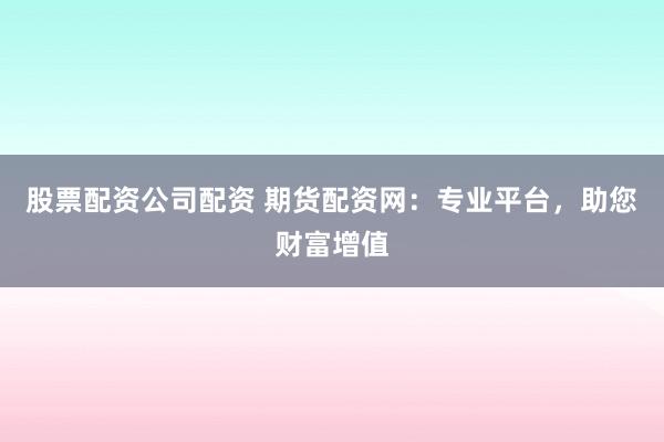 股票配资公司配资 期货配资网：专业平台，助您财富增值