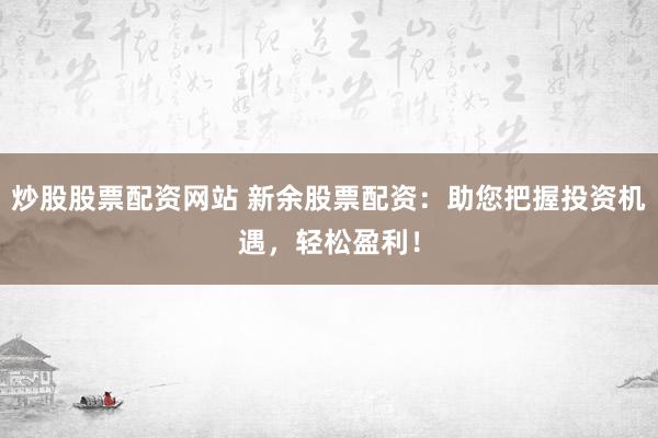 炒股股票配资网站 新余股票配资:助您把握投资机遇,轻松盈利!