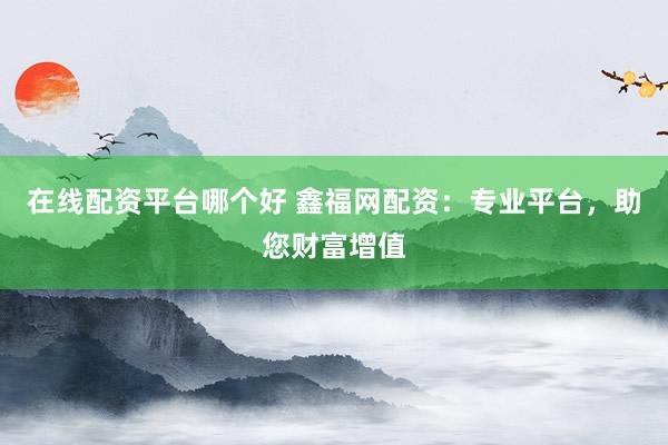 在线配资平台哪个好 鑫福网配资：专业平台，助您财富增值