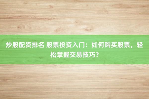 炒股配资排名 股票投资入门：如何购买股票，轻松掌握交易技巧？