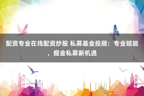 配资专业在线配资炒股 私募基金投顾:专业赋能,掘金私募新机遇