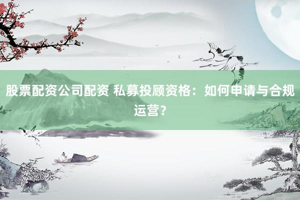股票配资公司配资 私募投顾资格:如何申请与合规运营?
