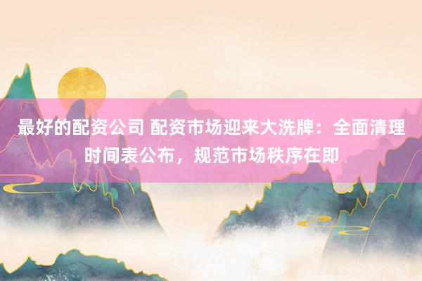 最好的配资公司 配资市场迎来大洗牌:全面清理时间表公布,规范市场秩序在即
