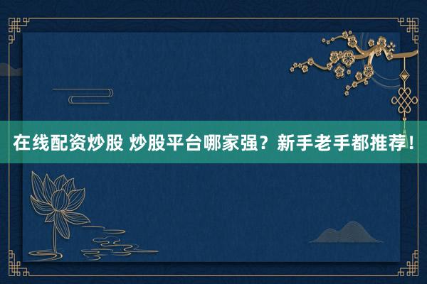 在线配资炒股 炒股平台哪家强？新手老手都推荐！