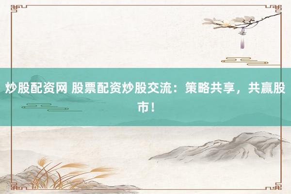 炒股配资网 股票配资炒股交流：策略共享，共赢股市！