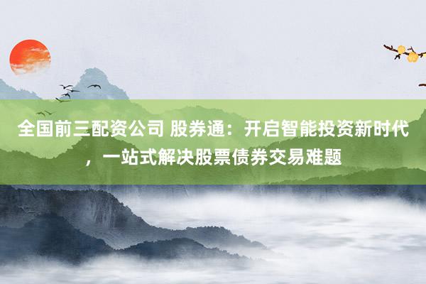 全国前三配资公司 股券通：开启智能投资新时代，一站式解决股票债券交易难题